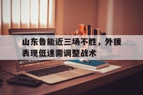 金年会体育-山东鲁能近三场不胜，外援表现低迷需调整战术(山东鲁能近三场不胜,外援表现低迷需调整战术吗)