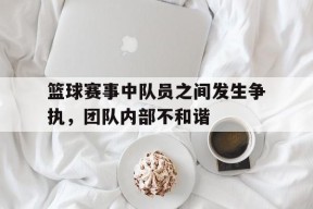 金年会体育-篮球赛事中队员之间发生争执,团队内部不和谐怎么办