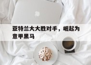 金年会APP-关于亚特兰大大胜对手，崛起为意甲黑马的信息