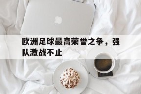 金年会平台-关于欧洲足球最高荣誉之争，强队激战不止的信息