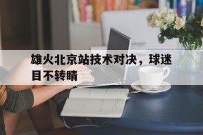 金年会官网-包含雄火北京站技术对决，球迷目不转睛的词条