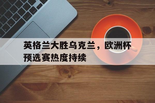 英格兰大胜乌克兰,欧洲杯预选赛热度持续的简单介绍 英格兰大胜乌克兰,欧洲杯预选赛热度持续的简单介绍