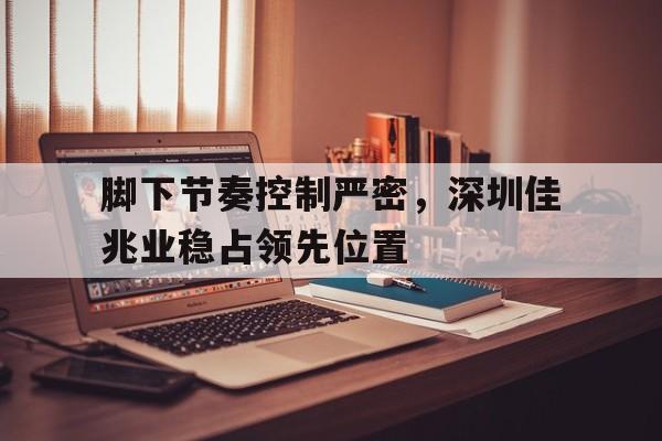 关于脚下节奏控制严密，深圳佳兆业稳占领先位置的信息