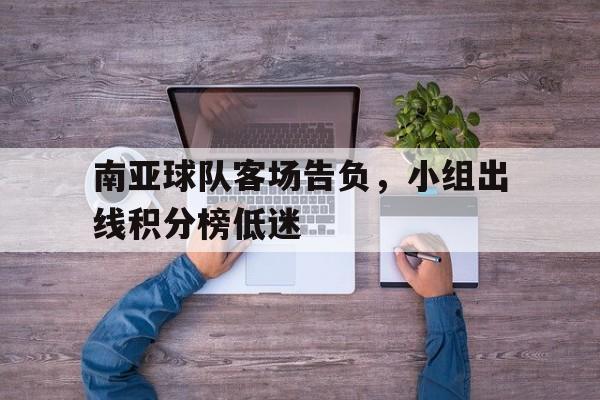 关于南亚球队客场告负，小组出线积分榜低迷的信息